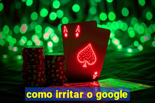 como irritar o google